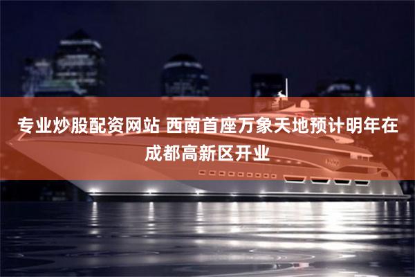 专业炒股配资网站 西南首座万象天地预计明年在成都高新区开业