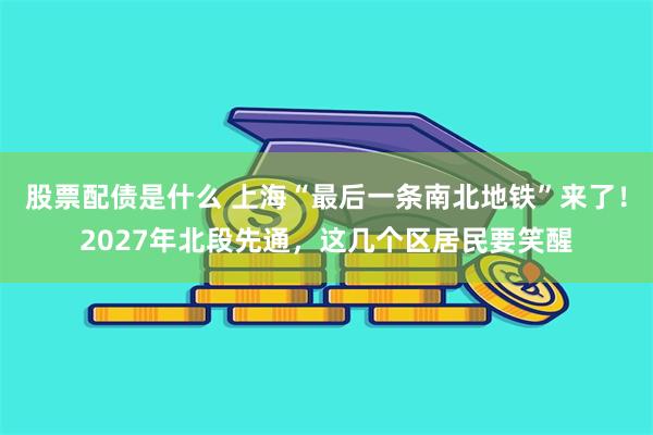 股票配债是什么 上海“最后一条南北地铁”来了！2027年北段先通，这几个区居民要笑醒