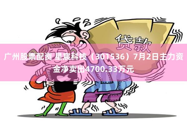 广州股票配资 星宸科技（301536）7月2日主力资金净卖出4700.33万元