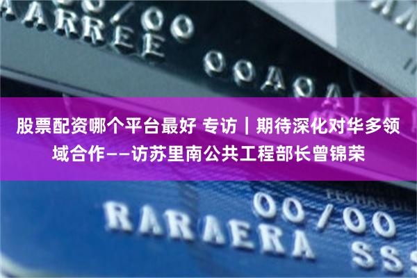 股票配资哪个平台最好 专访｜期待深化对华多领域合作——访苏里南公共工程部长曾锦荣
