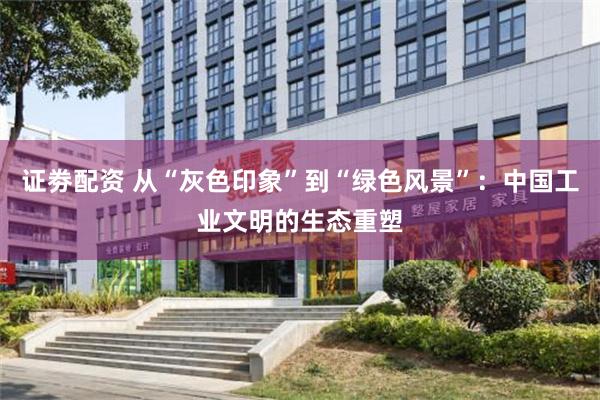 证劵配资 从“灰色印象”到“绿色风景”：中国工业文明的生态重塑