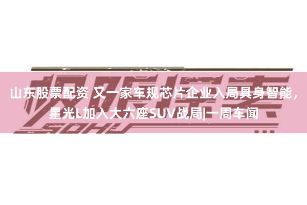 山东股票配资 又一家车规芯片企业入局具身智能，星光L加入大六座SUV战局|一周车闻