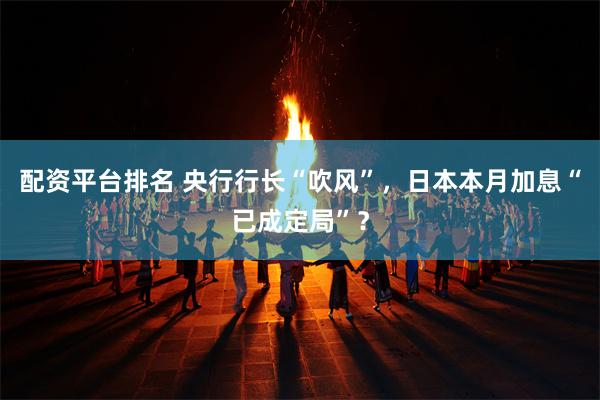 配资平台排名 央行行长“吹风”，日本本月加息“已成定局”？