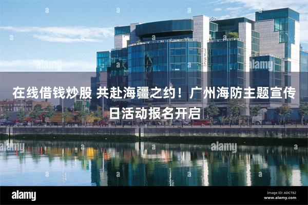 在线借钱炒股 共赴海疆之约！广州海防主题宣传日活动报名开启