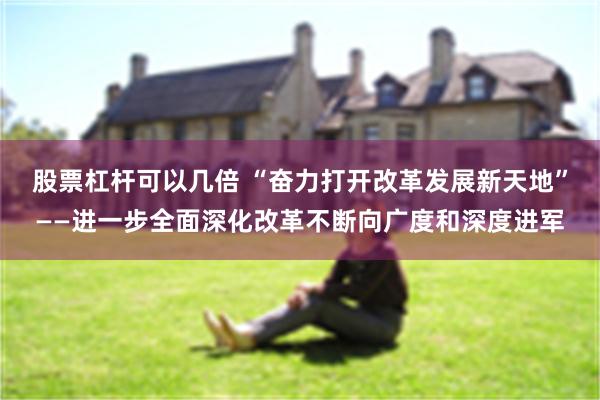 股票杠杆可以几倍 “奋力打开改革发展新天地”——进一步全面深化改革不断向广度和深度进军