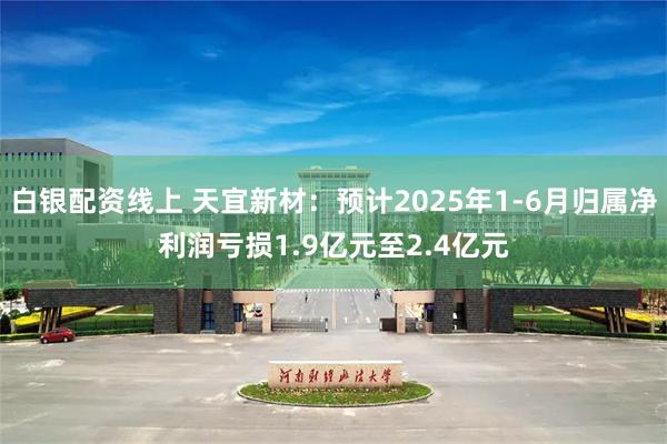 白银配资线上 天宜新材：预计2025年1-6月归属净利润亏损1.9亿元至2.4亿元