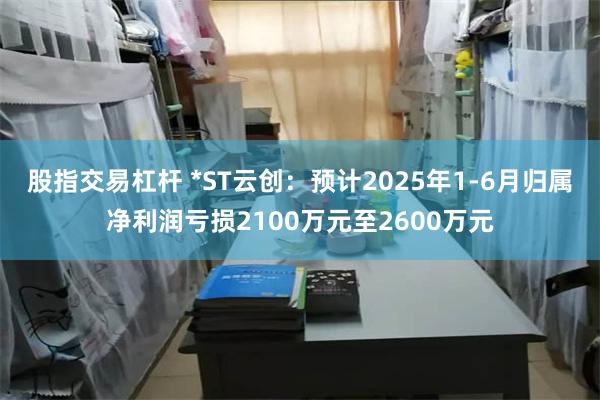 股指交易杠杆 *ST云创：预计2025年1-6月归属净利润亏损2100万元至2600万元