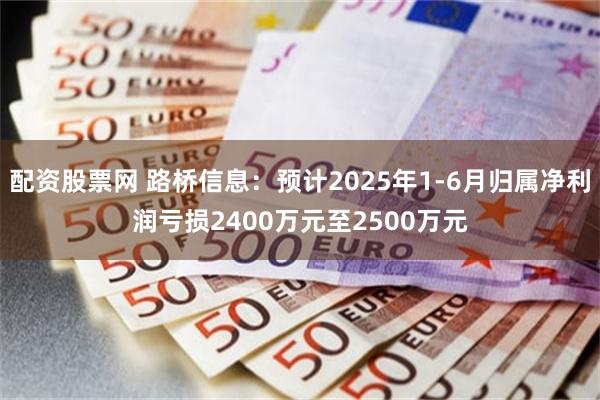 配资股票网 路桥信息：预计2025年1-6月归属净利润亏损2400万元至2500万元