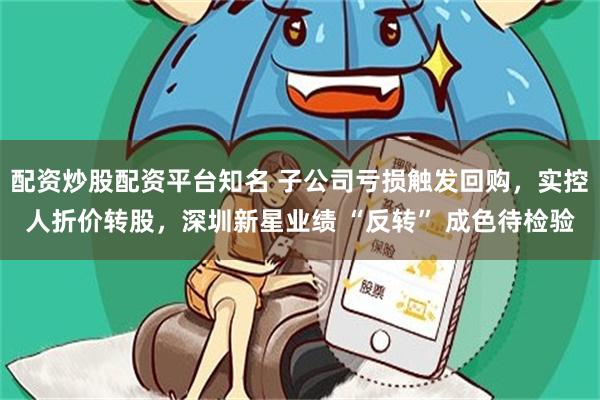 配资炒股配资平台知名 子公司亏损触发回购，实控人折价转股，深圳新星业绩 “反转” 成色待检验