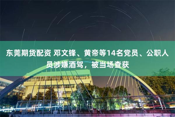 东莞期货配资 邓文锋、黄帝等14名党员、公职人员涉嫌酒驾，被当场查获