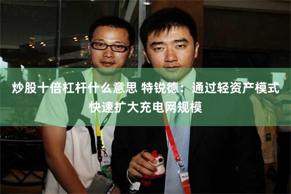 炒股十倍杠杆什么意思 特锐德：通过轻资产模式快速扩大充电网规模