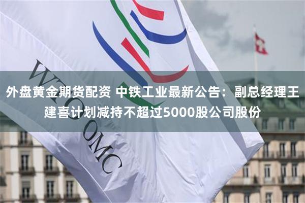 外盘黄金期货配资 中铁工业最新公告：副总经理王建喜计划减持不超过5000股公司股份
