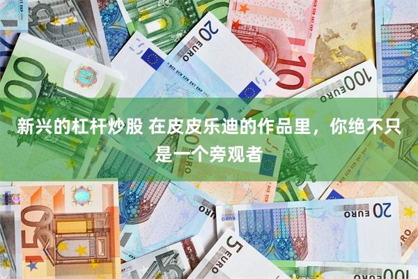 新兴的杠杆炒股 在皮皮乐迪的作品里，你绝不只是一个旁观者