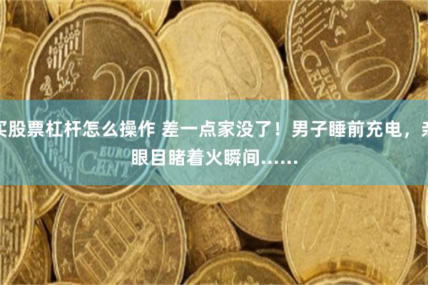 买股票杠杆怎么操作 差一点家没了！男子睡前充电，亲眼目睹着火瞬间......