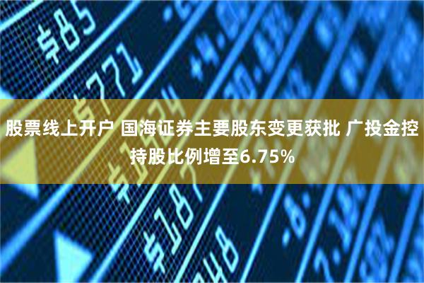 股票线上开户 国海证券主要股东变更获批 广投金控持股比例增至6.75%