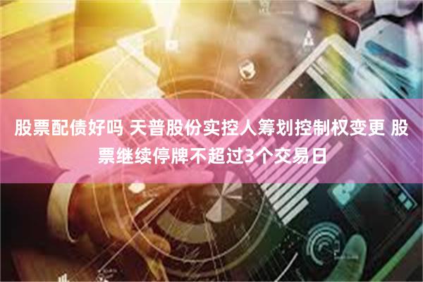 股票配债好吗 天普股份实控人筹划控制权变更 股票继续停牌不超过3个交易日