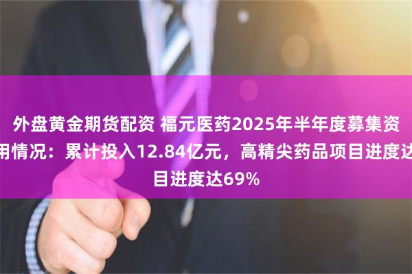 外盘黄金期货配资 福元医药2025年半年度募集资金使用情况：累计投入12.84亿元，高精尖药品项目进度达69%