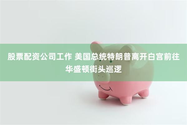 股票配资公司工作 美国总统特朗普离开白宫前往华盛顿街头巡逻