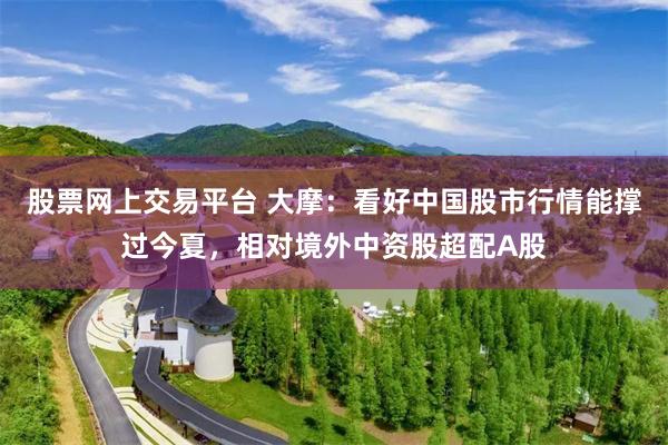股票网上交易平台 大摩：看好中国股市行情能撑过今夏，相对境外中资股超配A股