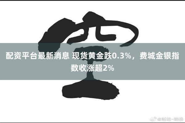 配资平台最新消息 现货黄金跌0.3%，费城金银指数收涨超2%