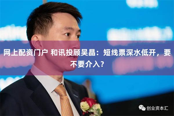 网上配资门户 和讯投顾吴晶：短线票深水低开，要不要介入？