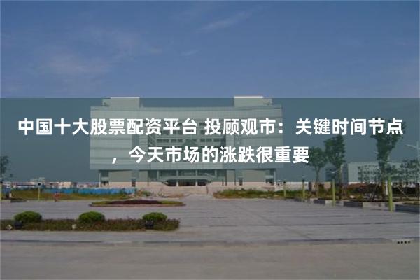 中国十大股票配资平台 投顾观市：关键时间节点，今天市场的涨跌很重要