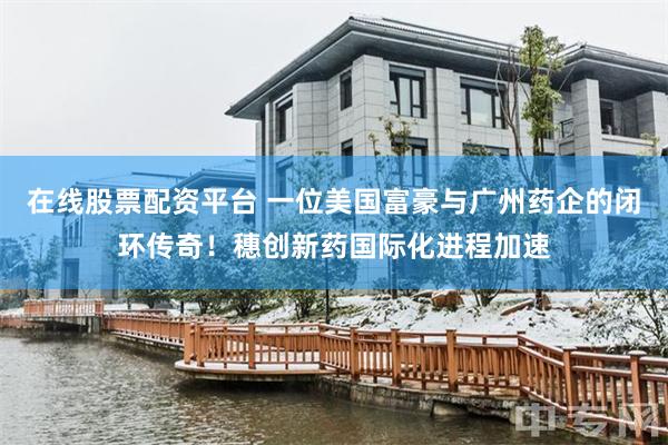 在线股票配资平台 一位美国富豪与广州药企的闭环传奇！穗创新药国际化进程加速