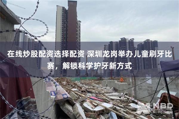 在线炒股配资选择配资 深圳龙岗举办儿童刷牙比赛，解锁科学护牙新方式