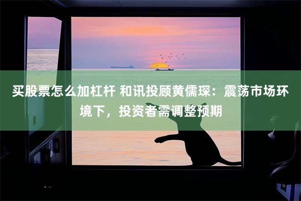 买股票怎么加杠杆 和讯投顾黄儒琛：震荡市场环境下，投资者需调整预期