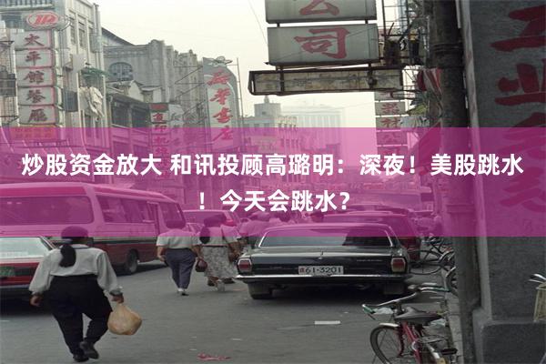 炒股资金放大 和讯投顾高璐明：深夜！美股跳水！今天会跳水？