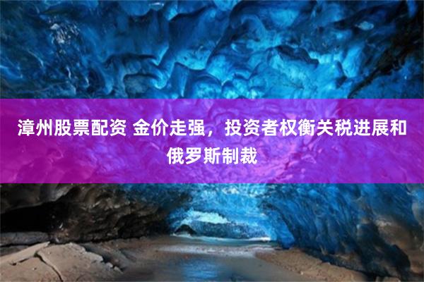 漳州股票配资 金价走强，投资者权衡关税进展和俄罗斯制裁