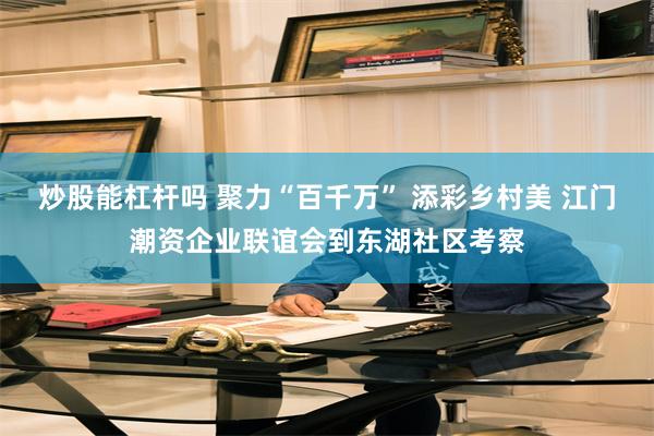炒股能杠杆吗 聚力“百千万” 添彩乡村美 江门潮资企业联谊会到东湖社区考察