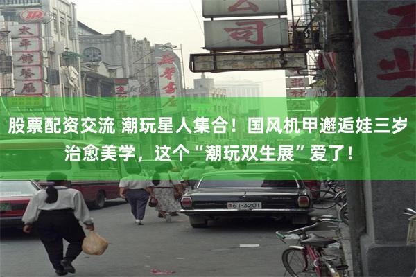 股票配资交流 潮玩星人集合！国风机甲邂逅娃三岁治愈美学，这个“潮玩双生展”爱了！