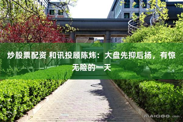 炒股票配资 和讯投顾陈炜：大盘先抑后扬，有惊无险的一天