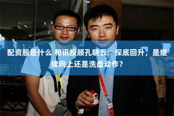 配资股是什么 和讯投顾孔晓云：探底回升，是继续向上还是洗盘动作？