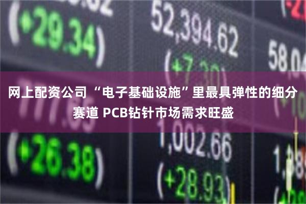网上配资公司 “电子基础设施”里最具弹性的细分赛道 PCB钻针市场需求旺盛