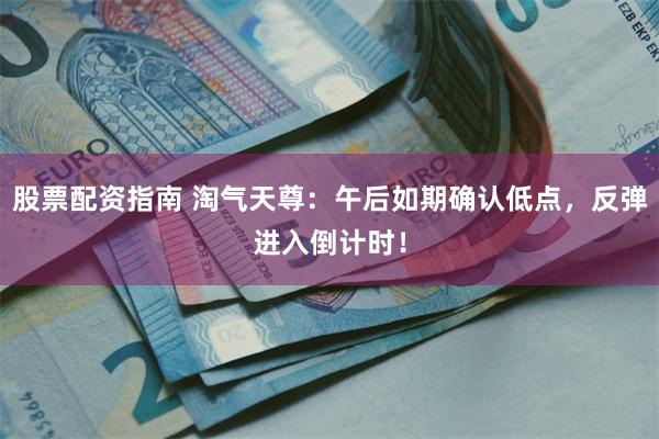 股票配资指南 淘气天尊:午后如期确认低点,反弹进入倒计时!