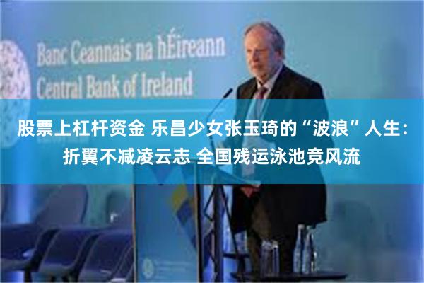 股票上杠杆资金 乐昌少女张玉琦的“波浪”人生：折翼不减凌云志 全国残运泳池竞风流