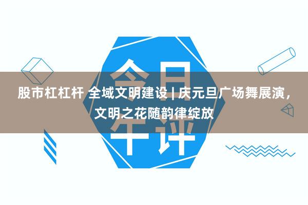 股市杠杠杆 全域文明建设 | 庆元旦广场舞展演,文明之花随韵律绽放