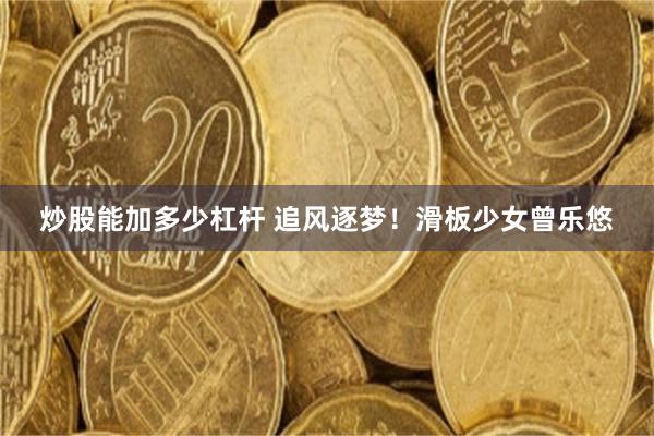 炒股能加多少杠杆 追风逐梦！滑板少女曾乐悠