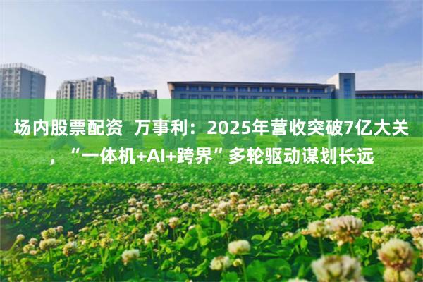 场内股票配资  万事利：2025年营收突破7亿大关，“一体机+AI+跨界”多轮驱动谋划长远
