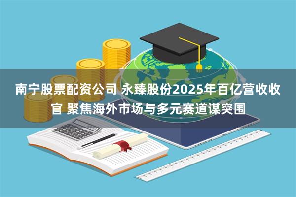 南宁股票配资公司 永臻股份2025年百亿营收收官 聚焦海外市场与多元赛道谋突围