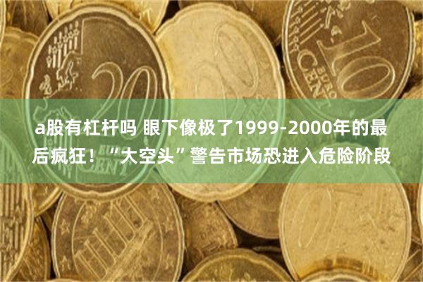 a股有杠杆吗 眼下像极了1999-2000年的最后疯狂！“大空头”警告市场恐进入危险阶段