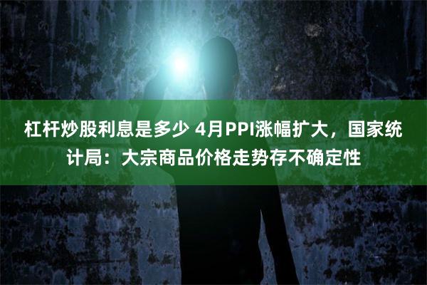 杠杆炒股利息是多少 4月PPI涨幅扩大，国家统计局：大宗商品价格走势存不确定性
