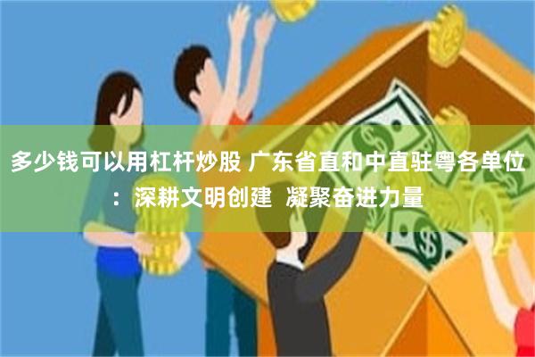 多少钱可以用杠杆炒股 广东省直和中直驻粤各单位：深耕文明创建  凝聚奋进力量