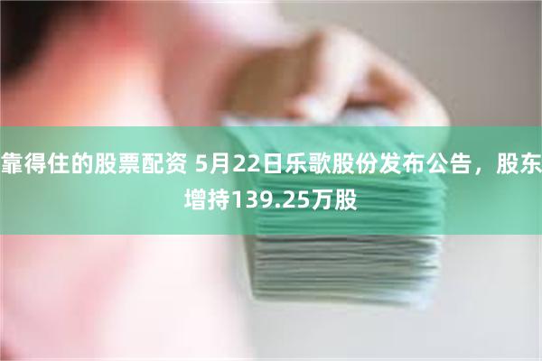 靠得住的股票配资 5月22日乐歌股份发布公告,股东增持139.25万股