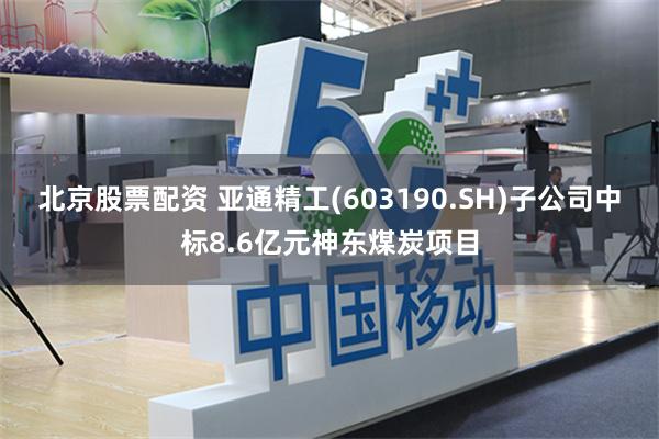 北京股票配资 亚通精工(603190.SH)子公司中标8.6亿元神东煤炭项目