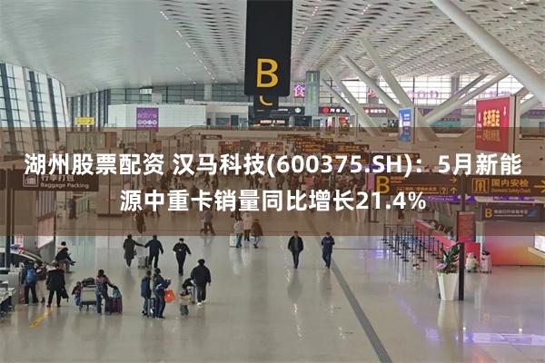 湖州股票配资 汉马科技(600375.SH)：5月新能源中重卡销量同比增长21.4%