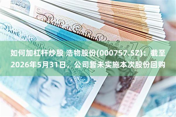 如何加杠杆炒股 浩物股份(000757.SZ)：截至2026年5月31日，公司暂未实施本次股份回购
