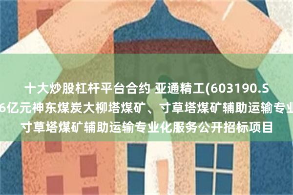 十大炒股杠杆平台合约 亚通精工(603190.SH)：亚通重装中标8.6亿元神东煤炭大柳塔煤矿、寸草塔煤矿辅助运输专业化服务公开招标项目